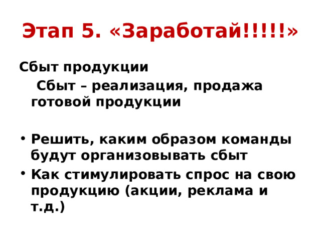Этап 5. «Заработай!!!!!» Сбыт продукции  Сбыт – реализация, продажа готовой продукции  Решить, каким образом команды будут организовывать сбыт Как стимулировать спрос на свою продукцию (акции, реклама и т.д.) 