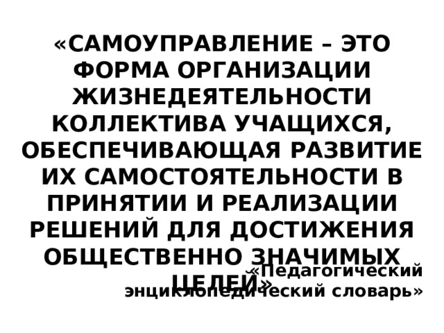 «Самоуправление – это форма организации жизнедеятельности коллектива учащихся,  обеспечивающая развитие их самостоятельности в принятии и реализации решений для достижения общественно значимых целей»   «Педагогический энциклопедический словарь» 