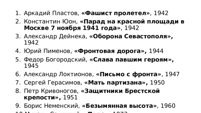 Аркадий Пластов, «Фашист пролетел» , 1942 Константин Юон, «Парад на красной площади в Москве 7 ноября 1941 года» , 1942 Александр Дейнека, «Оборона Севастополя», 1942 Юрий Пименов, «Фронтовая дорога», 1944 Федор Богородский, «Слава павшим героям», 1945 Александр Локтионов, «Письмо с фронта» , 1947 Сергей Герасимов, «Мать партизана», 1950 Петр Кривоногов, «Защитники Брестской крепости», 1951 Борис Неменский, «Безымянная высота» , 1960 Михаил Савицкий, «Поле», 1973 