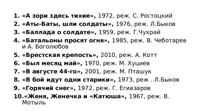 «А зори здесь тихие», 1972, реж. С. Ростоцкий «Аты-Баты, шли солдаты», 1976, реж. Л.Быков «Баллада о солдате», 1959, реж. Г.Чухрай «Батальоны просят огня», 1985, реж. В. Чеботарев и А. Боголюбов «Брестская крепость», 2010, реж. А. Котт «Был месяц май», 1970, реж. М. Хуциев «В августе 44-го», 2001, реж. М. Пташук «В бой идут одни старики», 1973, реж . Л.Быков «Горячий снег», 1972, реж. Г. Егиазаров «Женя, Женечка и «Катюша», 1967, реж. В. Мотыль 