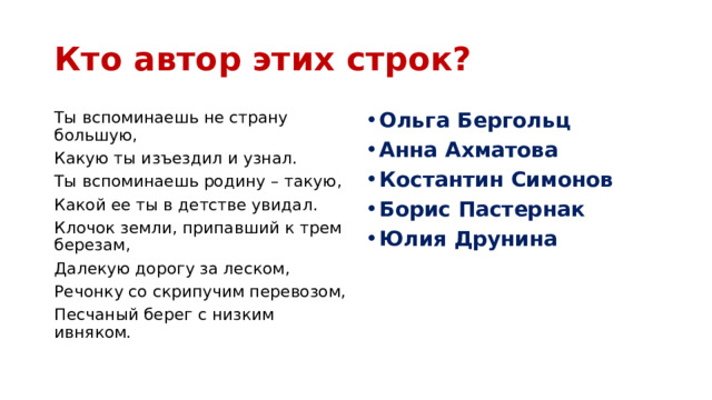 Кто автор этих строк? Ты вспоминаешь не страну большую, Ольга Бергольц Анна Ахматова Костантин Симонов Борис Пастернак Юлия Друнина Какую ты изъездил и узнал. Ты вспоминаешь родину – такую, Какой ее ты в детстве увидал. Клочок земли, припавший к трем березам, Далекую дорогу за леском, Речонку со скрипучим перевозом, Песчаный берег с низким ивняком. 