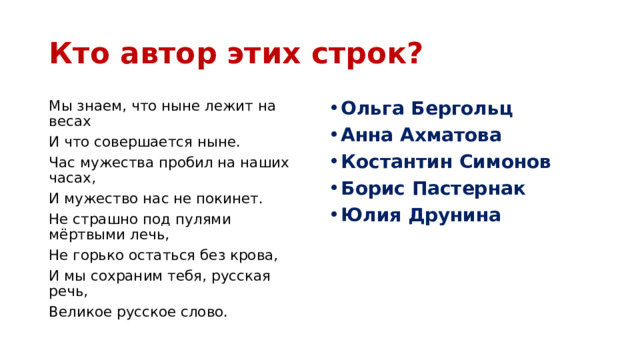 Кто автор этих строк? Мы знаем, что ныне лежит на весах Ольга Бергольц Анна Ахматова Костантин Симонов Борис Пастернак Юлия Друнина И что совершается ныне. Час мужества пробил на наших часах, И мужество нас не покинет. Не страшно под пулями мёртвыми лечь, Не горько остаться без крова, И мы сохраним тебя, русская речь, Великое русское слово. 