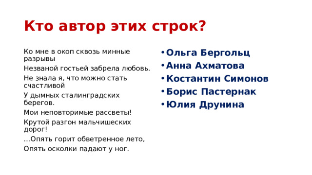 Кто автор этих строк? Ко мне в окоп сквозь минные разрывы Ольга Бергольц Анна Ахматова Костантин Симонов Борис Пастернак Юлия Друнина Незваной гостьей забрела любовь. Не знала я, что можно стать счастливой У дымных сталинградских берегов. Мои неповторимые рассветы! Крутой разгон мальчишеских дорог! … Опять горит обветренное лето, Опять осколки падают у ног. 
