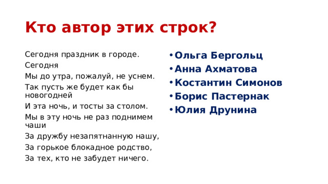 Кто автор этих строк? Сегодня праздник в городе. Ольга Бергольц Анна Ахматова Костантин Симонов Борис Пастернак Юлия Друнина Сегодня Мы до утра, пожалуй, не уснем. Так пусть же будет как бы новогодней И эта ночь, и тосты за столом. Мы в эту ночь не раз поднимем чаши За дружбу незапятнанную нашу, За горькое блокадное родство, За тех, кто не забудет ничего. 