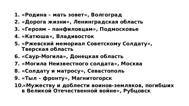 «Родина – мать зовет», Волгоград «Дорога жизни», Ленинградская область «Героям – панфиловцам», Подмосковье «Катюша», Владивосток «Ржевский мемориал Советскому Солдату», Тверская область «Саур-Могила», Донецкая область «Могила Неизвестного солдата», Москва «Солдату и матросу», Севастополь «Тыл – фронту», Магнитогорск «Мужеству и доблести воинов-земляков, погибших в Великой Отечественной войне», Рубцовск 