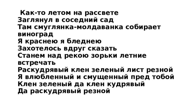  Как-то летом на рассвете  Заглянул в соседний сад  Там смуглянка-молдаванка собирает виноград  Я краснею я бледнею  Захотелось вдруг сказать  Станем над рекою зорьки летние встречать  Раскудрявый клен зеленый лист резной  Я влюбленный и смущенный пред тобой  Клен зеленый да клен кудрявый  Да раскудрявый резной   