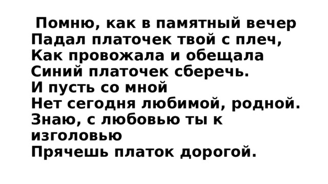  Помню, как в памятный вечер  Падал платочек твой с плеч,  Как провожала и обещала  Синий платочек сберечь.  И пусть со мной  Нет сегодня любимой, родной.  Знаю, с любовью ты к изголовью  Прячешь платок дорогой. 
