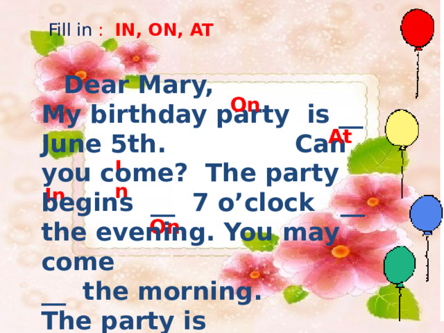 Fill in : IN, ON, AT Dear Mary, My birthday party is __ June 5th. Can you come? The party begins __  7 o’clock __ the evening.  You may come __ the morning. The party is __ Saturday.  Love Patty.  on On At In in in on In On 