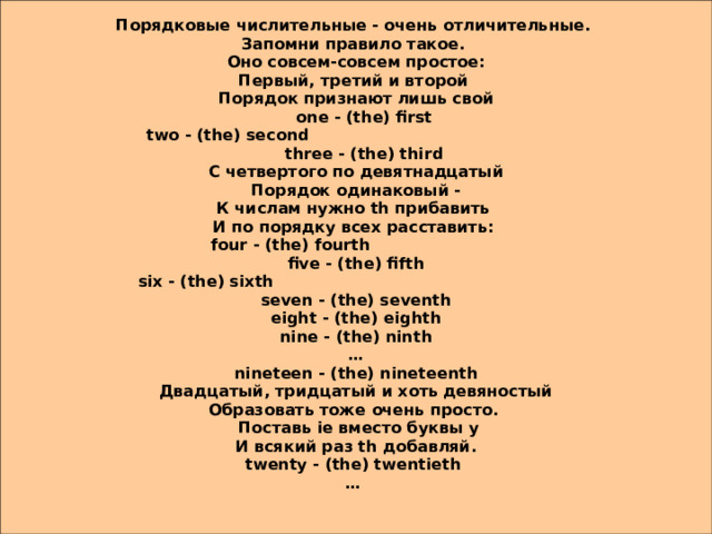 Порядковые числительные - очень отличительные. Запомни правило такое. Оно совсем-совсем простое: Первый, третий и второй Порядок признают лишь свой  one - (the) first  two - (the) second  three - (the) third С четвертого по девятнадцатый Порядок одинаковый - К числам нужно th прибавить И по порядку всех расставить: four - (the) fourth five - (the) fifth six - (the) sixth seven - (the) seventh eight - (the) eighth nine - (the) ninth … nineteen - (the) nineteenth Двадцатый, тридцатый и хоть девяностый Образовать тоже очень просто.  Поставь ie вместо буквы y И всякий раз th добавляй. twenty - (the) twentieth …  