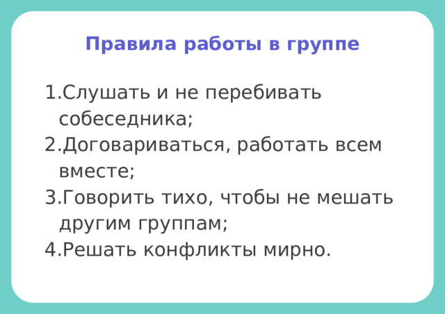 Правила работы в группе Слушать и не перебивать собеседника; Договариваться, работать всем вместе; Говорить тихо, чтобы не мешать другим группам; Решать конфликты мирно. 