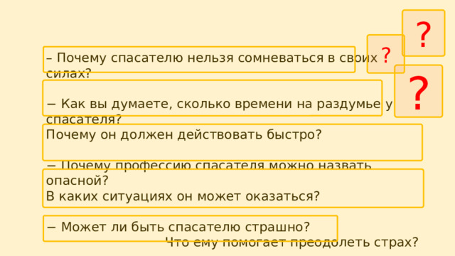 ? ? – Почему спасателю нельзя сомневаться в своих силах? − Как вы думаете, сколько времени на раздумье у спасателя? Почему он должен действовать быстро? − Почему профессию спасателя можно назвать опасной? В каких ситуациях он может оказаться? − Может ли быть спасателю страшно? Что ему помогает преодолеть страх? − Какими качествами должен обладать спасатель? ? 