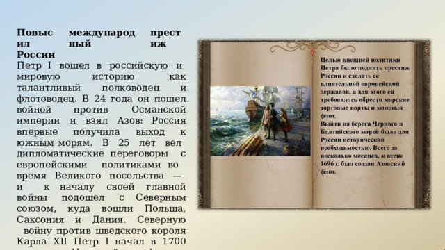 международный Повысил России престиж Петр  I  вошел  в российскую  и мировую историю  как  талантливый  полководец  и флотоводец.  В  24  года  он  пошел  войной против  Османской  империи  и  взял  Азов: Россия  впервые  получила  выход  к  южным морям.  В  25  лет  вел  дипломатические переговоры с  европейскими политиками во  время  Великого  посольства  —  и  к началу  своей  главной  войны  подошел  с Северным  союзом,  куда  вошли  Польша, Саксония  и  Дания.  Северную  войну против  шведского  короля  Карла  XII  Петр  I начал  в 1700  году  с  «Нарвской конфузии», когда  русскую  армию  разгромили  у  города Нарва. 