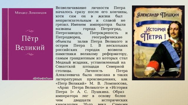 Возвеличивание  личности  Петра  началось сразу  после  его  кончины,  хотя  сам  он  в  жизни был  непритязательным  и  славой  не  грезил. Именем  императора  были  названы  города Петроград,  Петрозаводск,  Петрокрепость  и Петродворец,  географические  объекты  залив Петра  Великого  и  остров  Петра  I.  В  нескольких российских  городах  возвели  памятники великому  реформатору,  самым  грандиозным  из которых  стал  Медный  всадник,  установленный на  Сенатской  площади  Северной  столицы. Личность  Петра  Алексеевича  была  описана  в таких  литературных  произведениях,  как  «Петр Великий»  М.  В.  Ломоносова,  «Арап  Петра Великого»  и  «История  Петра  I»  А.  С. Пушкина. Образ  императора  лег  в  основу  более  чем двадцати  исторических  кинокартин  20- го  века. Самыми  известными  из  них  стали  ленты «Петр Великий»,  «Табачный  капитан»,  «Сказ  про  то, как  царь  Пётр  арапа  женил»,  «Россия  молодая» и  «Тайны  дворцовых  переворотов». 
