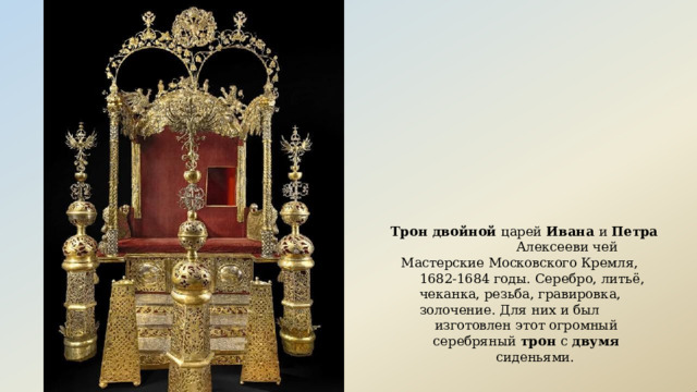 Трон  двойной  царей  Ивана  и  Петра  Алексееви чей Мастерские  Московского  Кремля,  1682- 1684 годы.  Серебро,  литьё,  чеканка,  резьба, гравировка,  золочение.  Для  них  и  был изготовлен  этот  огромный серебряный  трон  с  двумя  сиденьями. 