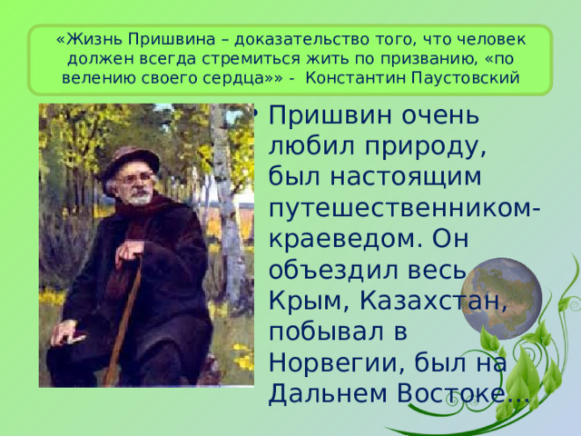 «Жизнь Пришвина – доказательство того, что человек должен всегда стремиться жить по призванию, «по велению своего сердца»» - Константин Паустовский Пришвин очень любил природу, был настоящим путешественником-краеведом. Он объездил весь Крым, Казахстан, побывал в Норвегии, был на Дальнем Востоке…  