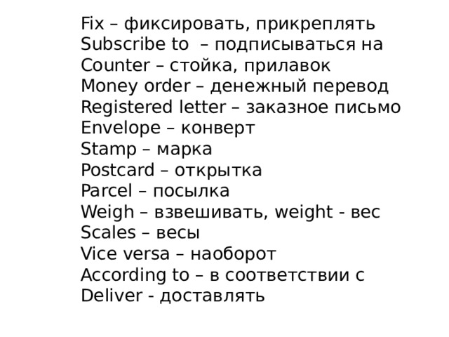 Fix – фиксировать, прикреплять Subscribe to – подписываться на Counter – стойка, прилавок Money order – денежный перевод Registered letter – заказное письмо Envelope – конверт Stamp – марка Postcard – открытка Parcel – посылка Weigh – взвешивать, weight - вес Scales – весы Vice versa – наоборот According to – в соответствии с Deliver - доставлять 
