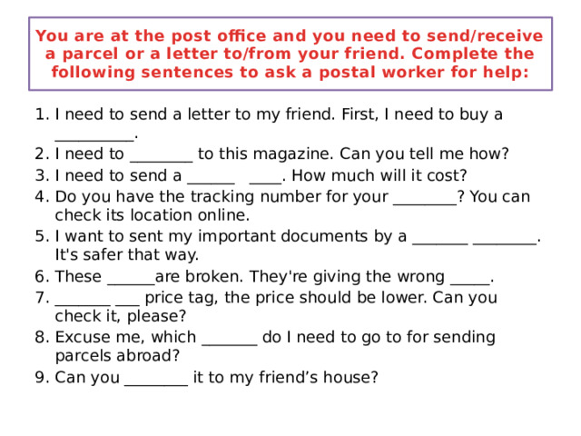 You are at the post office and you need to send/receive a parcel or a letter to/from your friend. Complete the following sentences to ask a postal worker for help: I need to send a letter to my friend. First, I need to buy a __________. I need to ________ to this magazine. Can you tell me how? I need to send a ______ ____. How much will it cost? Do you have the tracking number for your ________? You can check its location online. I want to sent my important documents by a _______ ________. It's safer that way. These ______are broken. They're giving the wrong _____. _______ ___ price tag, the price should be lower. Can you check it, please? Excuse me, which _______ do I need to go to for sending parcels abroad? Can you ________ it to my friend’s house? 