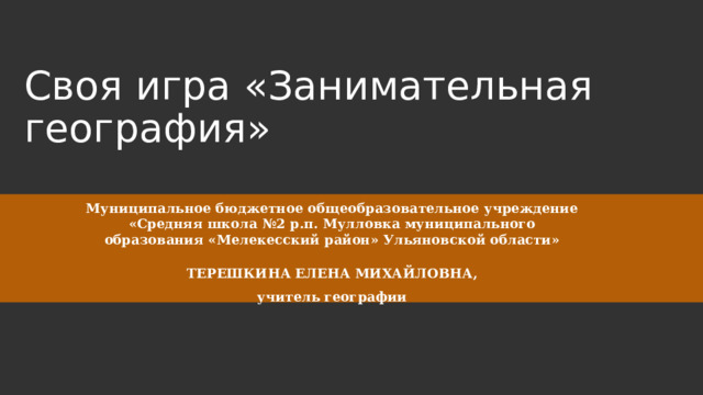 Своя игра «Занимательная география» Муниципальное бюджетное общеобразовательное учреждение «Средняя школа №2 р.п. Мулловка муниципального образования «Мелекесский район» Ульяновской области»   ТЕРЕШКИНА ЕЛЕНА МИХАЙЛОВНА, учитель географии 