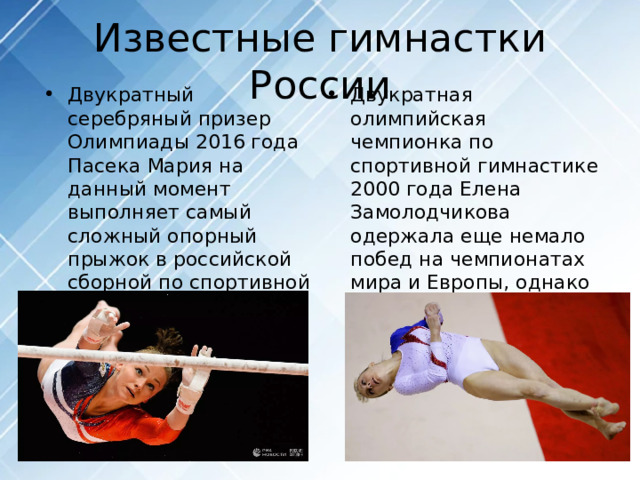Известные гимнастки России Двукратный серебряный призер Олимпиады 2016 года Пасека Мария на данный момент выполняет самый сложный опорный прыжок в российской сборной по спортивной гимнастике. Двукратная олимпийская чемпионка по спортивной гимнастике 2000 года Елена Замолодчикова одержала еще немало побед на чемпионатах мира и Европы, однако за ней так и закрепилось звание 
