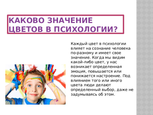 Каково значение цветов в психологии? Каждый цвет в психологии влияет на сознание человека по-разному и имеет свое значение. Когда мы видим какой-либо цвет, у нас возникает определенная эмоция, повышается или понижается настроение. Под влиянием того или иного цвета люди делают определенный выбор, даже не задумываясь об этом. 