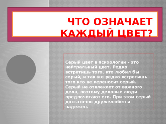 Что означает каждый цвет? Серый цвет в психологии – это нейтральный цвет. Редко встретишь того, кто любил бы серый, и так же редко встретишь того кто не переносит серый. Серый не отвлекает от важного дела, поэтому деловые люди предпочитают его. При этом серый достаточно дружелюбен и надежен. 