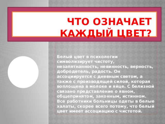 Что означает каждый цвет? Белый цвет в психологии символизирует чистоту, незапятнанность, невинность, верность, добродетель, радость. Он ассоциируется с дневным светом, а также с производящей силой, которая воплощена в молоке и яйце. С белизной связано представление о явном, общепринятом, законным, истинном. Все работники больницы одеты в белые халаты, скорее всего потому, что белый цвет имеет ассоциацию с чистотой. 