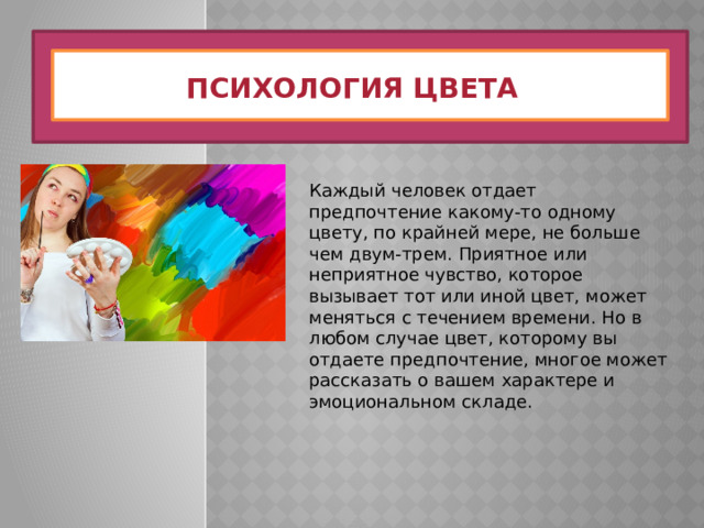 Психология цвета Каждый человек отдает предпочтение какому-то одному цвету, по крайней мере, не больше чем двум-трем. Приятное или неприятное чувство, которое вызывает тот или иной цвет, может меняться с течением времени. Но в любом случае цвет, которому вы отдаете предпочтение, многое может рассказать о вашем характере и эмоциональном складе. 