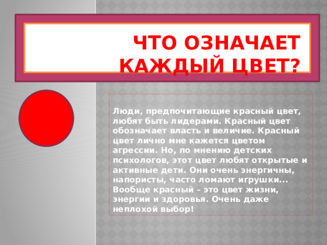 Что означает каждый цвет? Люди, предпочитающие красный цвет, любят быть лидерами. Красный цвет обозначает власть и величие. Красный цвет лично мне кажется цветом агрессии. Но, по мнению детских психологов, этот цвет любят открытые и активные дети. Они очень энергичны, напористы, часто ломают игрушки... Вообще красный – это цвет жизни, энергии и здоровья. Очень даже неплохой выбор! 
