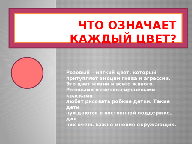 Что означает каждый цвет? Розовый – мягкий цвет, который притупляет эмоции гнева и агрессии. Это цвет жизни и всего живого. Розовыми и светло-сиреневыми красками любят рисовать робкие детки. Такие дети нуждаются в постоянной поддержке, для них очень важно мнение окружающих. 