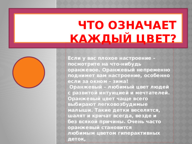 Что означает каждый цвет? Если у вас плохое настроение – посмотрите на что-нибудь оранжевое. Оранжевый непременно поднимет вам настроение, особенно если за окном – зима!  Оранжевый – любимый цвет людей с развитой интуицией и мечтателей. Оранжевый цвет чаще всего выбирают легковозбудимые малыши. Такие детки веселятся, шалят и кричат всегда, везде и без всякой причины. Очень часто оранжевый становится любимым цветом гиперактивных деток, 