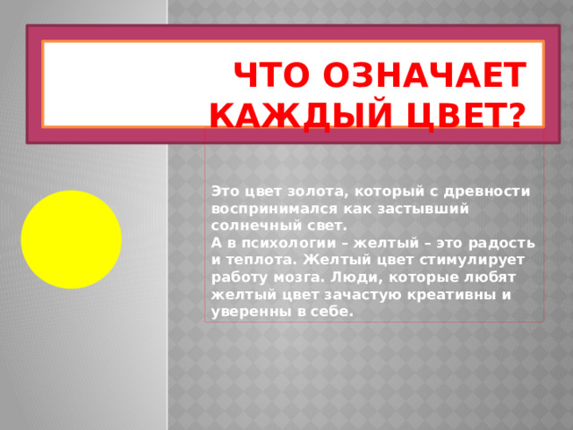 Что означает каждый цвет? Это цвет золота, который с древности воспринимался как застывший солнечный свет. А в психологии – желтый – это радость и теплота. Желтый цвет стимулирует работу мозга. Люди, которые любят желтый цвет зачастую креативны и уверенны в себе. 