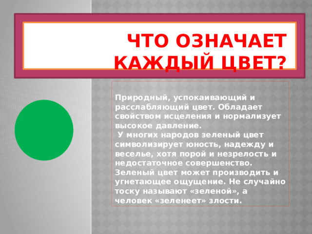 Что означает каждый цвет? Природный, успокаивающий и расслабляющий цвет. Обладает свойством исцеления и нормализует высокое давление.  У многих народов зеленый цвет символизирует юность, надежду и веселье, хотя порой и незрелость и недостаточное совершенство. Зеленый цвет может производить и угнетающее ощущение. Не случайно тоску называют «зеленой», а человек «зеленеет» злости. 