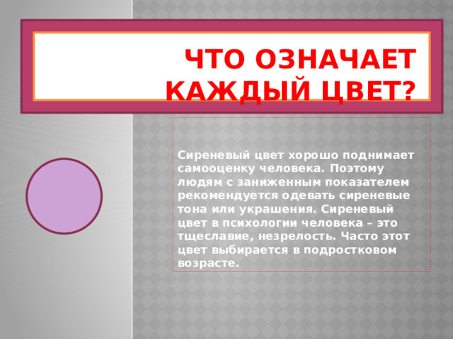 Что означает каждый цвет? Сиреневый цвет хорошо поднимает самооценку человека. Поэтому людям с заниженным показателем рекомендуется одевать сиреневые тона или украшения. Сиреневый цвет в психологии человека – это тщеславие, незрелость. Часто этот цвет выбирается в подростковом возрасте. 