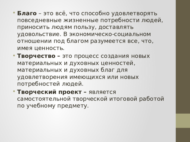 Благо  – это всё, что способно удовлетворять повседневные жизненные потребности людей, приносить людям пользу, доставлять удовольствие. В экономическо-социальном отношении под благом разумеется все, что, имея ценность. Творчество   –  это процесс создания новых материальных и духовных ценностей, материальных и духовных благ для удовлетворения имеющихся или новых потребностей людей. Творческий проект   –  является самостоятельной творческой итоговой работой по учебному предмету.    