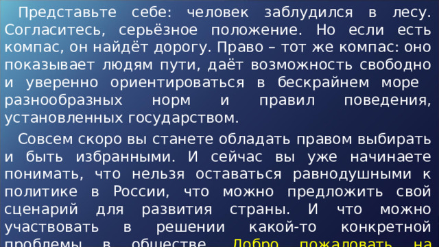 Представьте себе: человек заблудился в лесу. Согласитесь, серьёзное положение. Но если есть компас, он найдёт дорогу. Право – тот же компас: оно показывает людям пути, даёт возможность свободно и уверенно ориентироваться в бескрайнем море разнообразных норм и правил поведения, установленных государством. Совсем скоро вы станете обладать правом выбирать и быть избранными. И сейчас вы уже начинаете понимать, что нельзя оставаться равнодушными к политике в России, что можно предложить свой сценарий для развития страны. И что можно участвовать в решении какой-то конкретной проблемы в обществе. Добро пожаловать на викторину «Избирательное право» ! 
