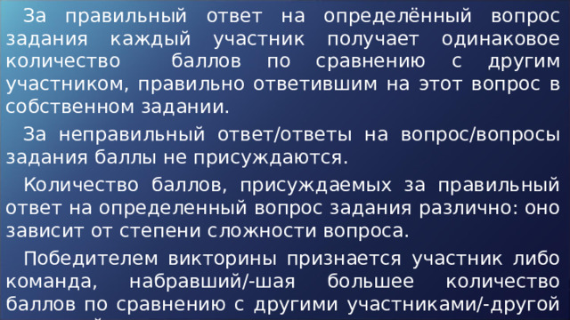 За правильный ответ на определённый вопрос задания каждый участник получает одинаковое количество баллов по сравнению с другим участником, правильно ответившим на этот вопрос в собственном задании. За неправильный ответ/ответы на вопрос/вопросы задания баллы не присуждаются. Количество баллов, присуждаемых за правильный ответ на определенный вопрос задания различно: оно зависит от степени сложности вопроса. Победителем викторины признается участник либо команда, набравший/-шая большее количество баллов по сравнению с другими участниками/-другой командой. 