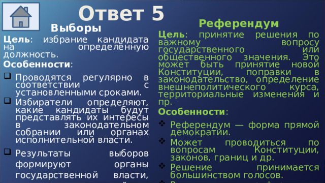 Ответ 5 Референдум Цель : принятие решения по важному вопросу государственного или общественного значения. Это может быть принятие новой Конституции, поправки в законодательство, определение внешнеполитического курса, территориальные изменения и пр. Особенности : Референдум — форма прямой демократии. Может проводиться по вопросам Конституции, законов, границ и др. Решение принимается большинством голосов. Результат референдума обязателен к исполнению (в отличие от опросов общественного мнения). Выборы Цель : избрание кандидата на определённую должность.  Особенности : Проводятся регулярно в соответствии с установленными сроками.  Избиратели определяют, какие кандидаты будут представлять их интересы в законодательном собрании или органах исполнительной власти.  Результаты выборов формируют органы государственной власти, влияющие на дальнейшую политику и управление.   
