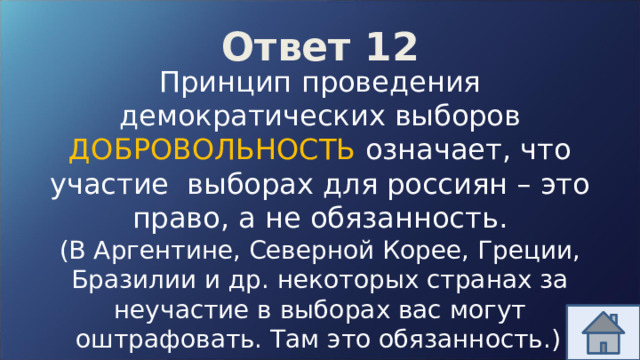 Ответ 12 Принцип проведения демократических выборов ДОБРОВОЛЬНОСТЬ означает, что участие выборах для россиян – это право, а не обязанность. (В Аргентине, Северной Корее, Греции, Бразилии и др. некоторых странах за неучастие в выборах вас могут оштрафовать. Там это обязанность.)  