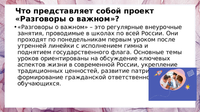 Что представляет собой проект «Разговоры о важном»?   «Разговоры о важном» – это регулярные внеурочные занятия, проводимые в школах по всей России. Они проходят по понедельникам первым уроком после утренней линейки с исполнением гимна и поднятием государственного флага. Основные темы уроков ориентированы на обсуждение ключевых аспектов жизни в современной России, укрепление традиционных ценностей, развитие патриотизма и формирование гражданской ответственности среди обучающихся. 