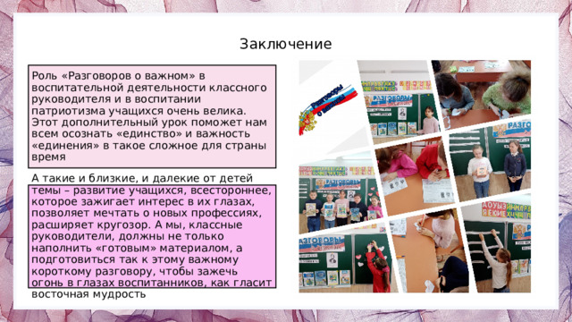 Заключение Роль «Разговоров о важном» в воспитательной деятельности классного руководителя и в воспитании патриотизма учащихся очень велика. Этот дополнительный урок поможет нам всем осознать «единство» и важность «единения» в такое сложное для страны время А такие и близкие, и далекие от детей темы – развитие учащихся, всестороннее, которое зажигает интерес в их глазах, позволяет мечтать о новых профессиях, расширяет кругозор. А мы, классные руководители, должны не только наполнить «готовым» материалом, а подготовиться так к этому важному короткому разговору, чтобы зажечь огонь в глазах воспитанников, как гласит восточная мудрость Photos by Freepik 13 