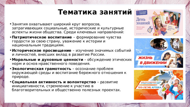 Тематика занятий Занятия охватывают широкий круг вопросов, затрагивающих социальные, исторические и культурные аспекты жизни общества. Среди ключевых направлений: Патриотическое воспитание – формирование чувства гордости за свою страну, уважение к истории и национальным традициям. Историческое просвещение – изучение значимых событий и личностей, внесших вклад в развитие России. Моральные и духовные ценности – обсуждение этических норм и основ нравственного поведения. Экологическая грамотность – осознание проблем окружающей среды и воспитание бережного отношения к природе. Социальная активность и волонтерство – развитие инициативности, стремление к участию в благотворительных и общественно полезных проектах. 