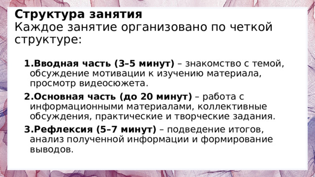 Структура занятия  Каждое занятие организовано по четкой структуре:   Вводная часть (3–5 минут) – знакомство с темой, обсуждение мотивации к изучению материала, просмотр видеосюжета. Основная часть (до 20 минут) – работа с информационными материалами, коллективные обсуждения, практические и творческие задания. Рефлексия (5–7 минут) – подведение итогов, анализ полученной информации и формирование выводов. 