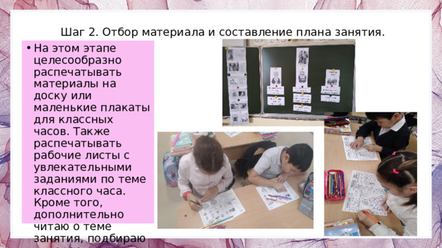 Шаг 2. Отбор материала и составление плана занятия. На этом этапе целесообразно распечатывать материалы на доску или маленькие плакаты для классных часов. Также распечатывать рабочие листы с увлекательными заданиями по теме классного часа. Кроме того, дополнительно читаю о теме занятия, подбираю интересные видеоролики. 