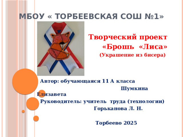 МБОУ « Торбеевская СОШ №1» Творческий проект «Брошь «Лиса» (Украшение из бисера)     Автор: обучающаяся 11 А класса  Шумкина Елизавета  Руководитель: учитель труда (технологии)  Горьканова Л. Н.   Торбеево 2025 