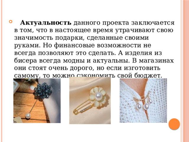  Актуальность  данного проекта заключается в том, что в настоящее время утрачивают свою значимость подарки, сделанные своими руками. Но финансовые возможности не всегда позволяют это сделать. А изделия из бисера всегда модны и актуальны. В магазинах они стоят очень дорого, но если изготовить самому, то можно сэкономить свой бюджет. 