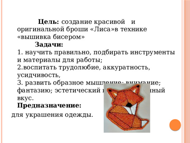  Цель:  создание красивой и оригинальной броши «Лиса»в технике «вышивка бисером»  Задачи:  1. научить правильно, подбирать инструменты и материалы для работы;  2.воспитать трудолюбие, аккуратность, усидчивость,  3. развить образное мышление; внимание; фантазию; эстетический и художественный вкус.  Предназначение:  для  украшения одежды. 