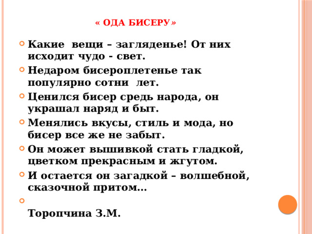 « Ода бисеру » Какие вещи – загляденье! От них исходит чудо - свет. Недаром бисероплетенье так популярно сотни лет. Ценился бисер средь народа, он украшал наряд и быт. Менялись вкусы, стиль и мода, но бисер все же не забыт. Он может вышивкой стать гладкой, цветком прекрасным и жгутом. И остается он загадкой – волшебной, сказочной притом…  Торопчина З.М. 