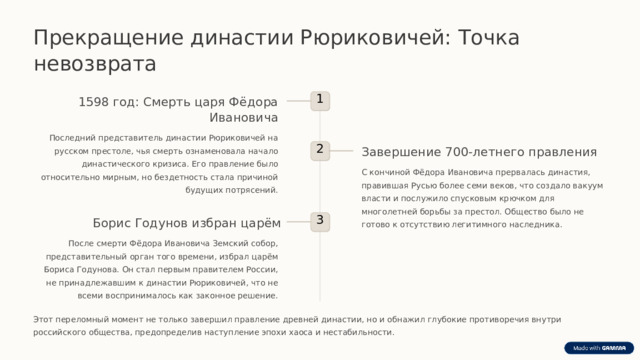  Прекращение династии Рюриковичей: Точка невозврата 1 1598 год: Смерть царя Фёдора Ивановича Последний представитель династии Рюриковичей на русском престоле, чья смерть ознаменовала начало династического кризиса. Его правление было относительно мирным, но бездетность стала причиной будущих потрясений. Завершение 700-летнего правления 2 С кончиной Фёдора Ивановича прервалась династия, правившая Русью более семи веков, что создало вакуум власти и послужило спусковым крючком для многолетней борьбы за престол. Общество было не готово к отсутствию легитимного наследника. 3 Борис Годунов избран царём После смерти Фёдора Ивановича Земский собор, представительный орган того времени, избрал царём Бориса Годунова. Он стал первым правителем России, не принадлежавшим к династии Рюриковичей, что не всеми воспринималось как законное решение. Этот переломный момент не только завершил правление древней династии, но и обнажил глубокие противоречия внутри российского общества, предопределив наступление эпохи хаоса и нестабильности. 