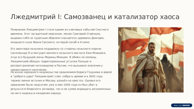  Лжедмитрий I: Самозванец и катализатор хаоса Появление Лжедмитрия I стало одним из ключевых событий Смутного времени. Этот загадочный персонаж, монах Григорий Отрепьев, выдавал себя за чудесным образом спасшегося царевича Дмитрия, младшего сына Ивана Грозного, который погиб в Угличе. Его авантюра получила поддержку со стороны польского короля Сигизмунда III и могущественного польского магната Ежи Мнишека, отца его будущей жены Марины Мнишек. В обмен на помощь Лжедмитрий обещал территориальные уступки Польше и распространение католицизма в России, что вызывало опасения у православного населения. На волне народного недовольства правлением Бориса Годунова и верой в 