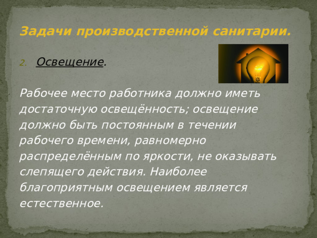 Задачи производственной санитарии. Освещение .  Рабочее место работника должно иметь достаточную освещённость; освещение должно быть постоянным в течении рабочего времени, равномерно распределённым по яркости, не оказывать слепящего действия. Наиболее благоприятным освещением является естественное. 